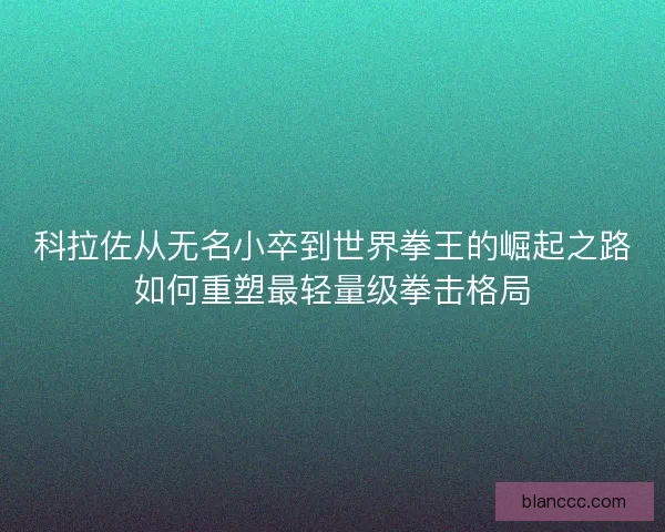 科拉佐从无名小卒到世界拳王的崛起之路如何重塑最轻量级拳击格局