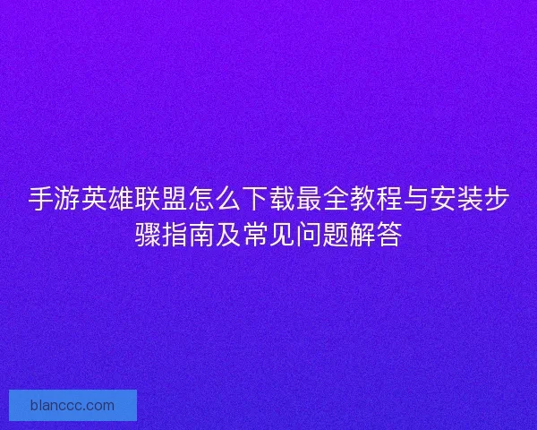 手游英雄联盟怎么下载最全教程与安装步骤指南及常见问题解答 手游英雄联盟怎么下载最全教程与安装步骤指南及常见问题解答