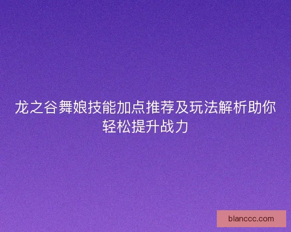 龙之谷舞娘技能加点推荐及玩法解析助你轻松提升战力 龙之谷舞娘技能加点推荐及玩法解析助你轻松提升战力
