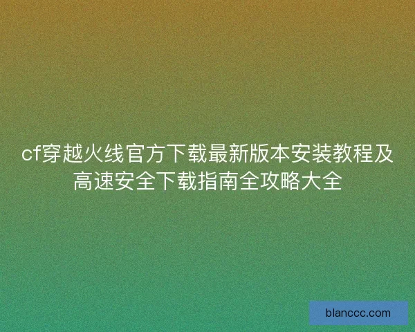 cf穿越火线官方下载最新版本安装教程及高速安全下载指南全攻略大全