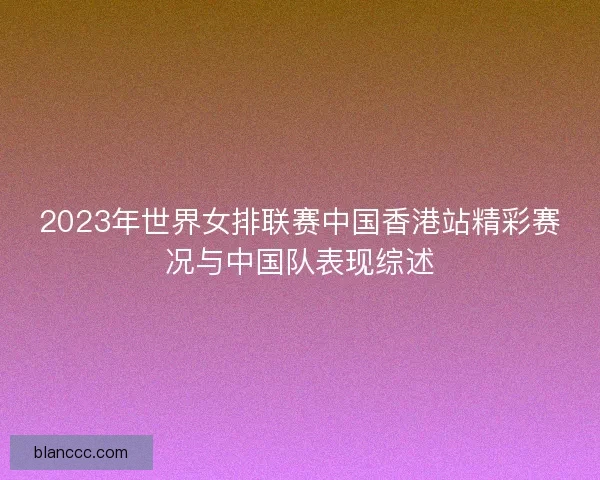 2023年世界女排联赛中国香港站精彩赛况与中国队表现综述 2023年世界女排联赛中国香港站精彩赛况与中国队表现综述