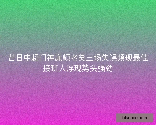 昔日中超门神廉颇老矣三场失误频现最佳接班人浮现势头强劲 昔日中超门神廉颇老矣三场失误频现最佳接班人浮现势头强劲