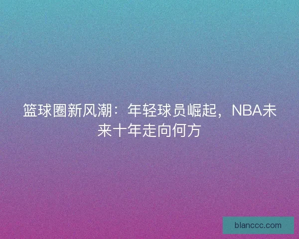 篮球圈新风潮:年轻球员崛起,NBA未来十年走向何方 篮球圈新风潮:年轻球员崛起,NBA未来十年走向何方