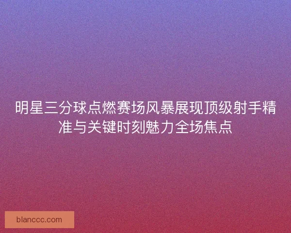 明星三分球点燃赛场风暴展现顶级射手精准与关键时刻魅力全场焦点