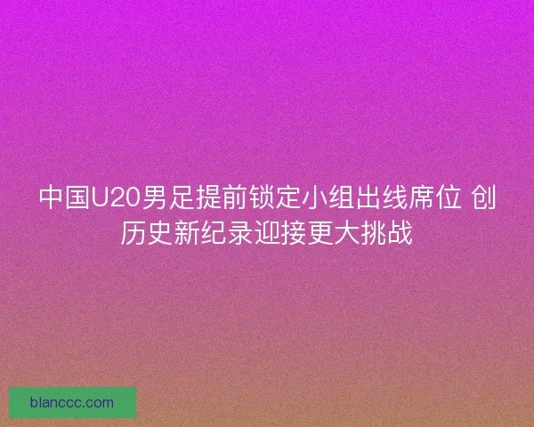 中国U20男足提前锁定小组出线席位 创历史新纪录迎接更大挑战