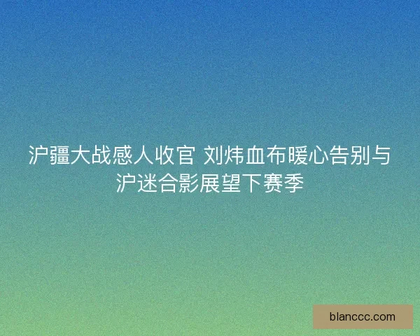 沪疆大战感人收官 刘炜血布暖心告别与沪迷合影展望下赛季