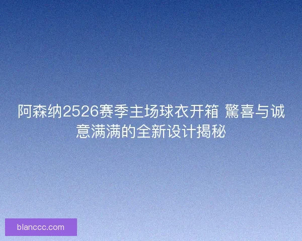 阿森纳2526赛季主场球衣开箱 驚喜与诚意满满的全新设计揭秘