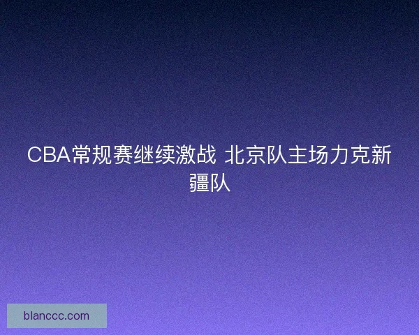 CBA常规赛继续激战 北京队主场力克新疆队 CBA常规赛继续激战 北京队主场力克新疆队
