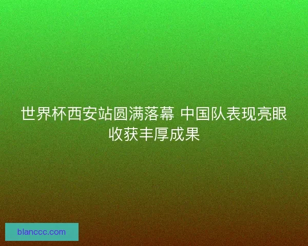 世界杯西安站圆满落幕 中国队表现亮眼收获丰厚成果