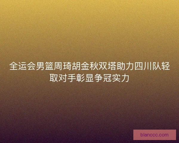 全运会男篮周琦胡金秋双塔助力四川队轻取对手彰显争冠实力