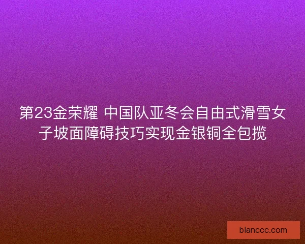 第23金荣耀 中国队亚冬会自由式滑雪女子坡面障碍技巧实现金银铜全包揽