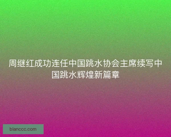 周继红成功连任中国跳水协会主席续写中国跳水辉煌新篇章