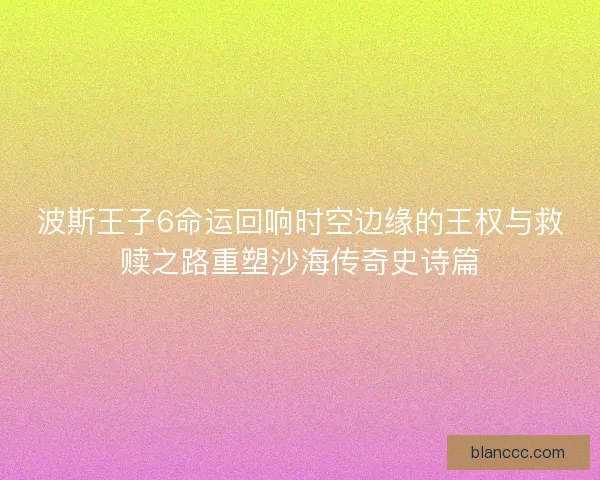 波斯王子6命运回响时空边缘的王权与救赎之路重塑沙海传奇史诗篇