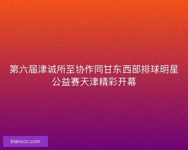 第六届津诚所至协作同甘东西部排球明星公益赛天津精彩开幕