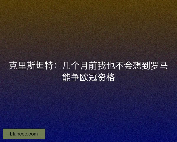 克里斯坦特：几个月前我也不会想到罗马能争欧冠资格
