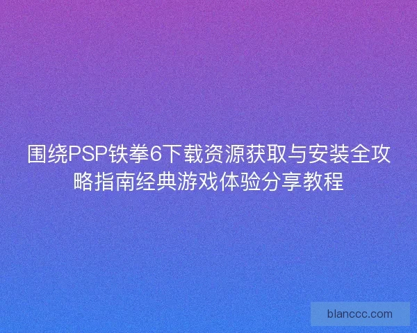 围绕PSP铁拳6下载资源获取与安装全攻略指南经典游戏体验分享教程