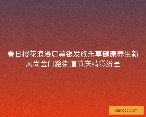 春日樱花浪漫启幕银发族乐享健康养生新风尚金门路街道节庆精彩纷呈 春日樱花浪漫启幕银发族乐享健康养生新风尚金门路街道节庆精彩纷呈