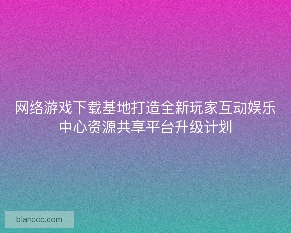 网络游戏下载基地打造全新玩家互动娱乐中心资源共享平台升级计划