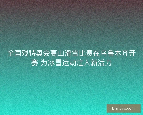 全国残特奥会高山滑雪比赛在乌鲁木齐开赛 为冰雪运动注入新活力 全国残特奥会高山滑雪比赛在乌鲁木齐开赛 为冰雪运动注入新活力