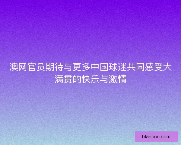 澳网官员期待与更多中国球迷共同感受大满贯的快乐与激情 澳网官员期待与更多中国球迷共同感受大满贯的快乐与激情