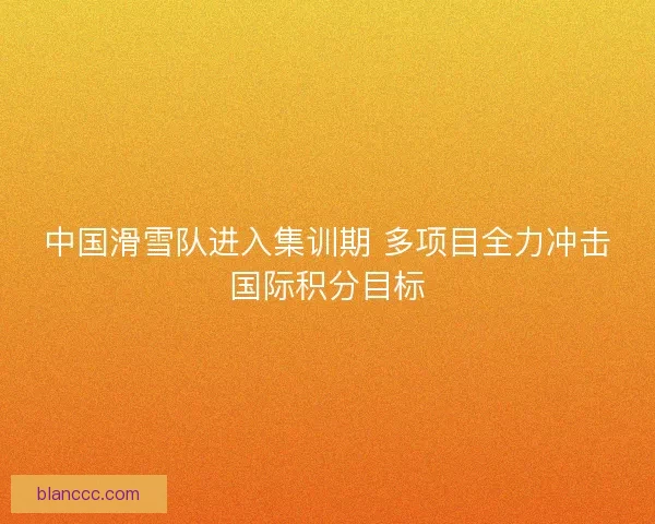 中国滑雪队进入集训期 多项目全力冲击国际积分目标