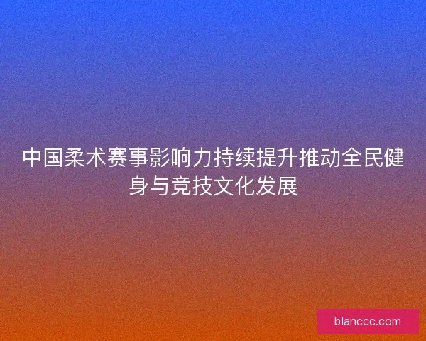 中国柔术赛事影响力持续提升推动全民健身与竞技文化发展