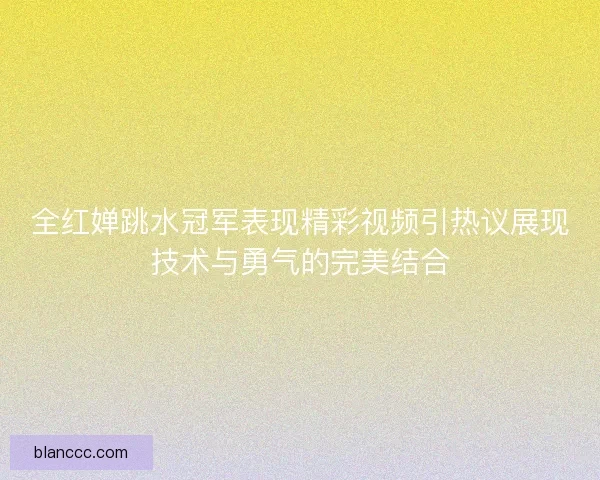 全红婵跳水冠军表现精彩视频引热议展现技术与勇气的完美结合