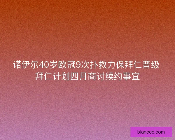 诺伊尔40岁欧冠9次扑救力保拜仁晋级 拜仁计划四月商讨续约事宜