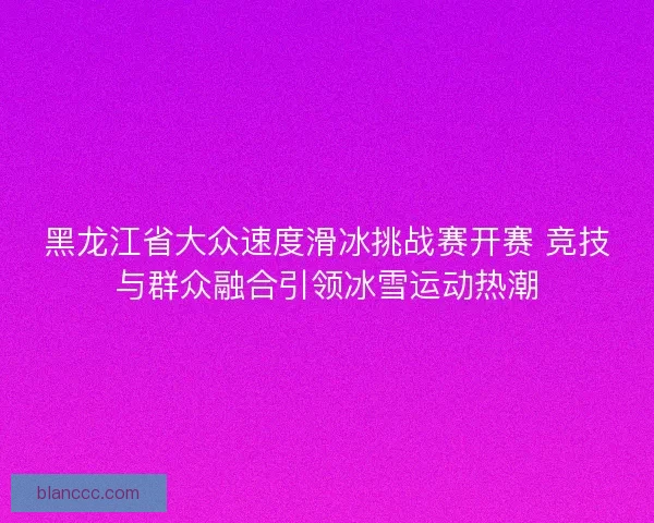 黑龙江省大众速度滑冰挑战赛开赛 竞技与群众融合引领冰雪运动热潮 黑龙江省大众速度滑冰挑战赛开赛 竞技与群众融合引领冰雪运动热潮